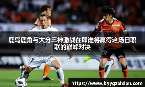 鹿岛鹿角与大分三神激战在即谁将赢得这场日职联的巅峰对决